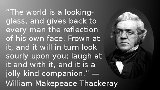 The world is a looking-glass, and gives back to every man the reflection of his own face. Frown at it, and it will in turn look sourly upon you; laugh at it and with it, and it is a jolly kind companion. — William Makepeace Thackeray