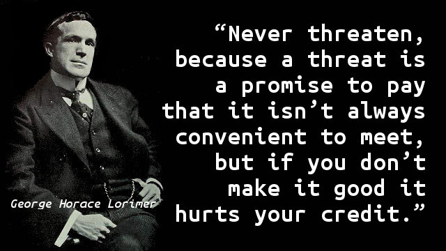 Never threaten, because a threat is a promise to pay that it isn’t always convenient to meet, but if you don’t make it good it hurts your credit.