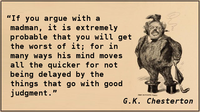 If you argue with a madman, it is extremely probable that you will get the worst of it; for in many ways his mind moves all the quicker for not being delayed by the things that go with good judgment.