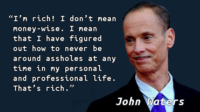 I’m rich! I don’t mean money-wise. I mean that I have figured out how to never be around assholes at any time in my personal and professional life. That’s rich.