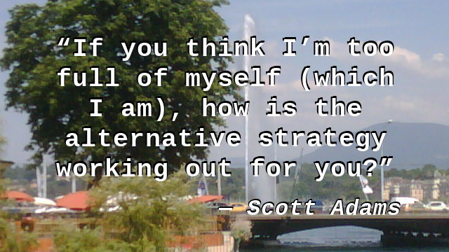If you think I'm too full of myself (which I am), how is the alternative strategy working out for you?