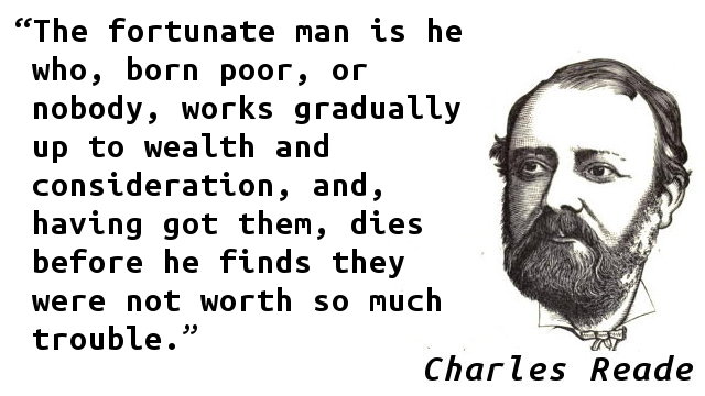 The fortunate man is he who, born poor, or nobody, works gradually up to wealth and consideration, and, having got them, dies before he finds they were not worth so much trouble.