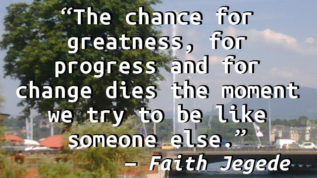 The chance for greatness, for progress and for change dies the moment we try to be like someone else.