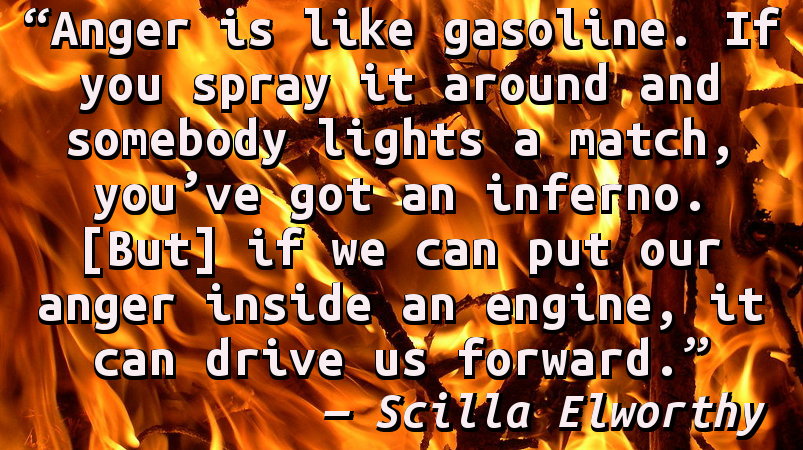 Anger is like gasoline. If you spray it around and somebody lights a match, you've got an inferno. [But] if we can put our anger inside an engine, it can drive us forward.