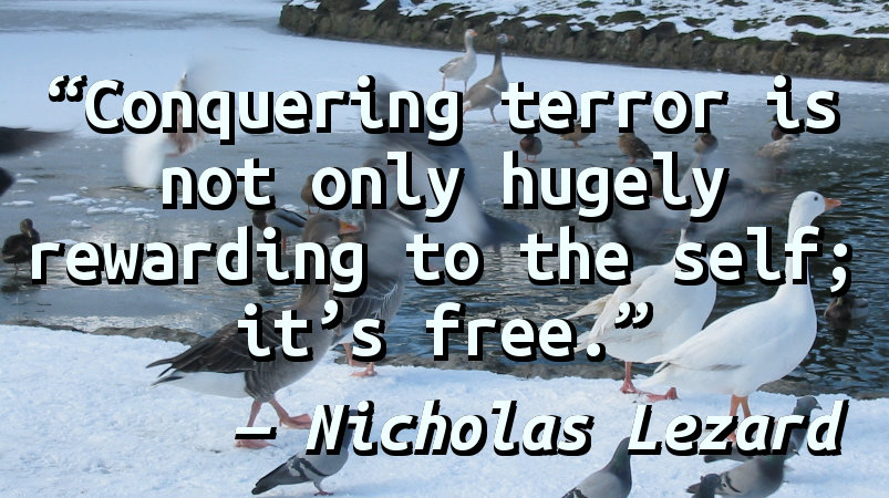 Conquering terror is not only hugely rewarding to the self; it's free.