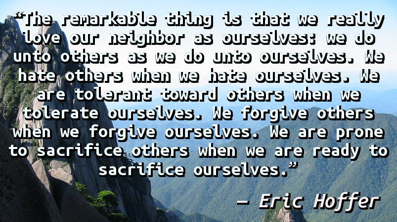 The remarkable thing is that we really love our neighbor as ourselves: we do unto others as we do unto ourselves. We hate others when we hate ourselves. We are tolerant toward others when we tolerate ourselves. We forgive others when we forgive ourselves. We are prone to sacrifice others when we are ready to sacrifice ourselves.