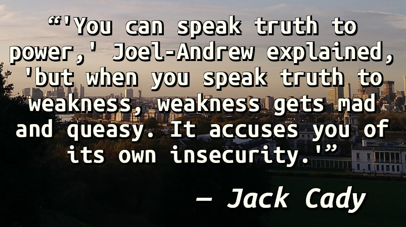 'You can speak truth to power,' Joel-Andrew explained, 'but when you speak truth to weakness, weakness gets mad and queasy. It accuses you of its own insecurity.'
