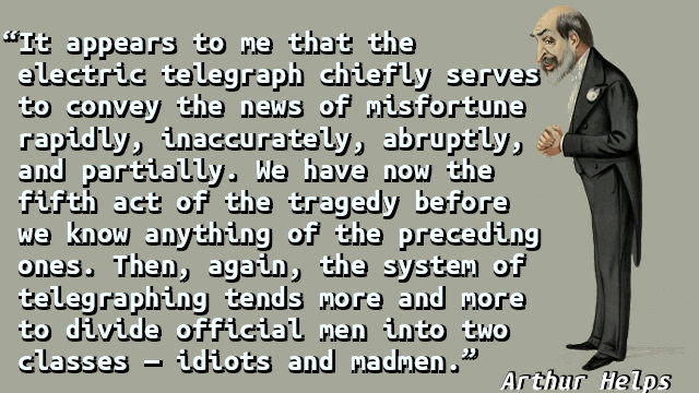 It appears to me that the electric telegraph chiefly serves to convey the news of misfortune rapidly, inaccurately, abruptly, and partially. We have now the fifth act of the tragedy before we know anything of the preceding ones. Then, again, the system of telegraphing tends more and more to divide official men into two classes — idiots and madmen.