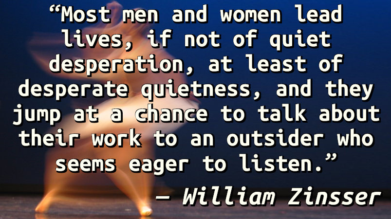 Most men and women lead lives, if not of quiet desperation, at least of desperate quietness, and they jump at a chance to talk about their work to an outsider who seems eager to listen.